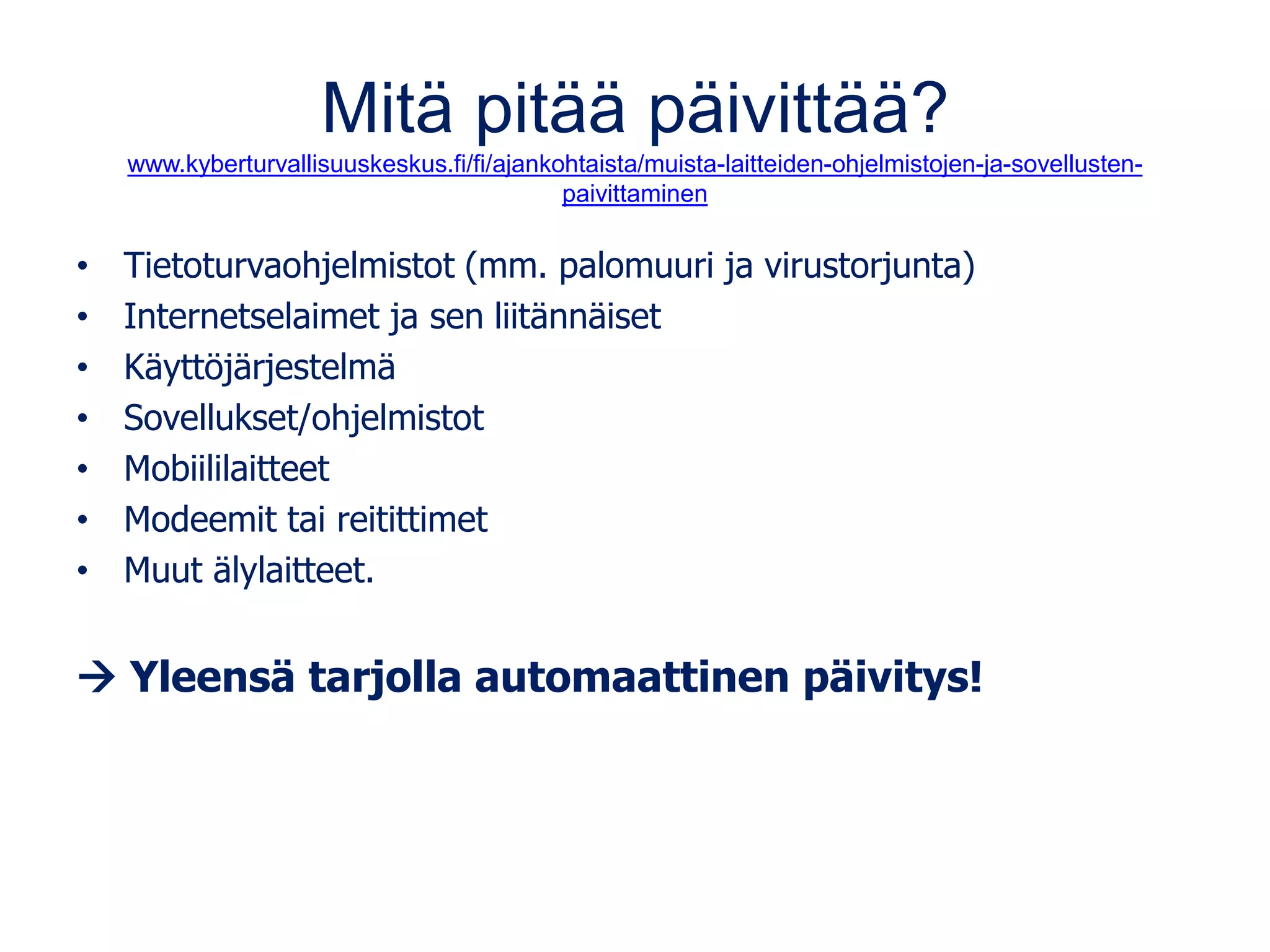 Mitä pitää päivittää?
www.kyberturvallisuuskeskus.fi/fi/ajankohtaista/muista-laitteiden-ohjelmistojen-ja-sovellusten-
paivittaminen
• Tietoturvaohjelmistot (mm. palomuuri ja virustorjunta)
• Internetselaimet ja sen liitännäiset
• Käyttöjärjestelmä
• Sovellukset/ohjelmistot
• Mobiililaitteet
• Modeemit tai reitittimet
• Muut älylaitteet.
→ Yleensä tarjolla automaattinen päivitys!
 