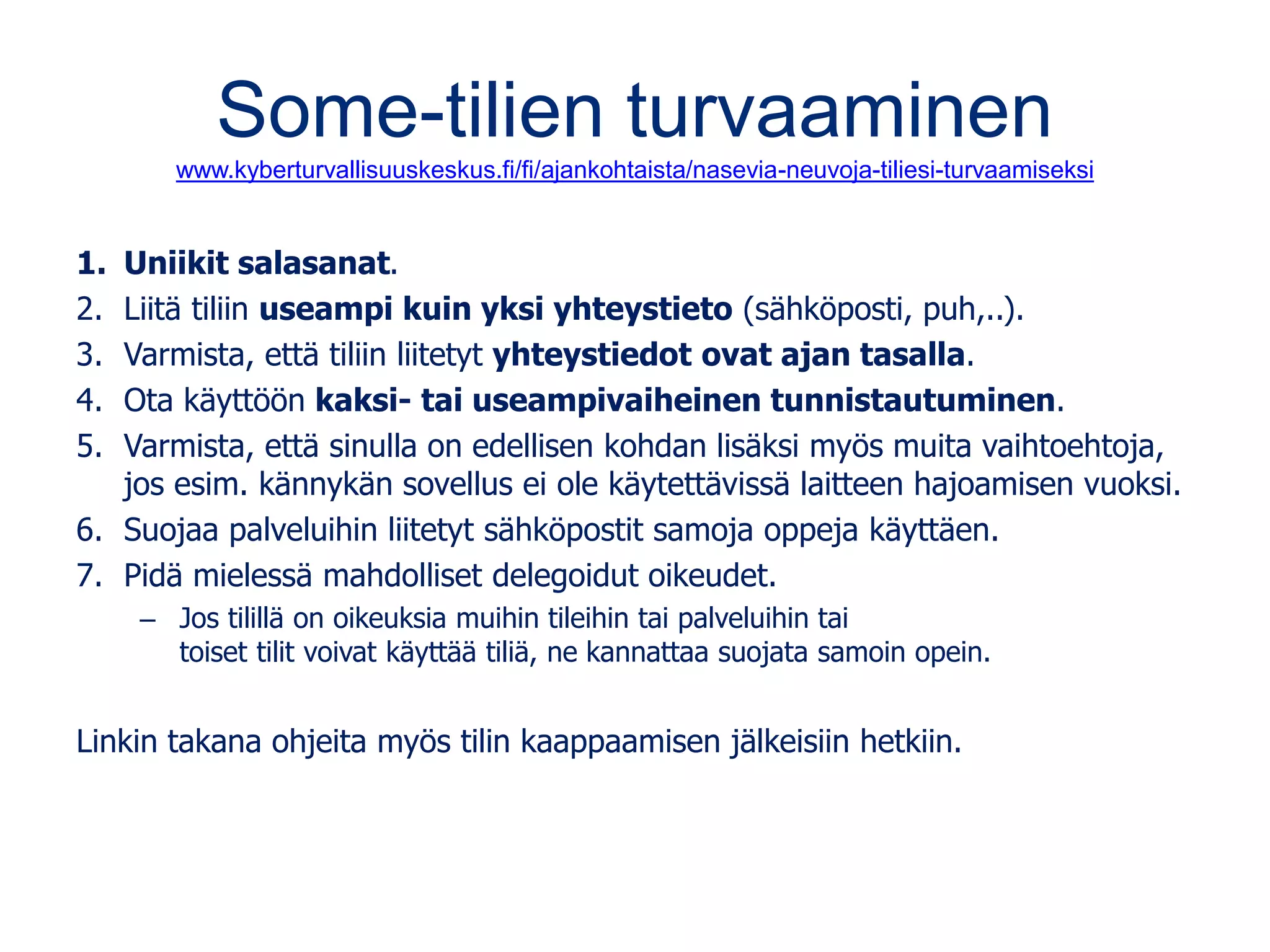 Some-tilien turvaaminen
www.kyberturvallisuuskeskus.fi/fi/ajankohtaista/nasevia-neuvoja-tiliesi-turvaamiseksi
1. Uniikit salasanat.
2. Liitä tiliin useampi kuin yksi yhteystieto (sähköposti, puh,..).
3. Varmista, että tiliin liitetyt yhteystiedot ovat ajan tasalla.
4. Ota käyttöön kaksi- tai useampivaiheinen tunnistautuminen.
5. Varmista, että sinulla on edellisen kohdan lisäksi myös muita vaihtoehtoja,
jos esim. kännykän sovellus ei ole käytettävissä laitteen hajoamisen vuoksi.
6. Suojaa palveluihin liitetyt sähköpostit samoja oppeja käyttäen.
7. Pidä mielessä mahdolliset delegoidut oikeudet.
– Jos tilillä on oikeuksia muihin tileihin tai palveluihin tai
toiset tilit voivat käyttää tiliä, ne kannattaa suojata samoin opein.
Linkin takana ohjeita myös tilin kaappaamisen jälkeisiin hetkiin.
 