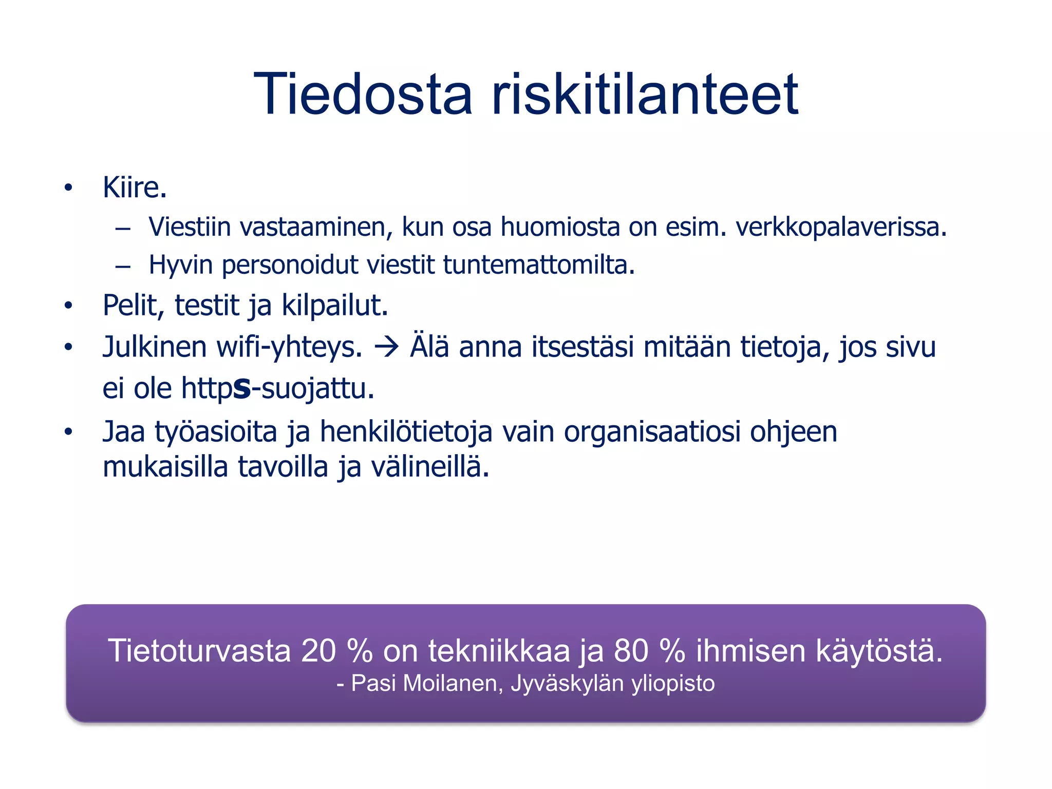Tiedosta riskitilanteet
• Kiire.
– Viestiin vastaaminen, kun osa huomiosta on esim. verkkopalaverissa.
– Hyvin personoidut viestit tuntemattomilta.
• Pelit, testit ja kilpailut.
• Julkinen wifi-yhteys. → Älä anna itsestäsi mitään tietoja, jos sivu
ei ole https-suojattu.
• Jaa työasioita ja henkilötietoja vain organisaatiosi ohjeen
mukaisilla tavoilla ja välineillä.
Tietoturvasta 20 % on tekniikkaa ja 80 % ihmisen käytöstä.
- Pasi Moilanen, Jyväskylän yliopisto
 