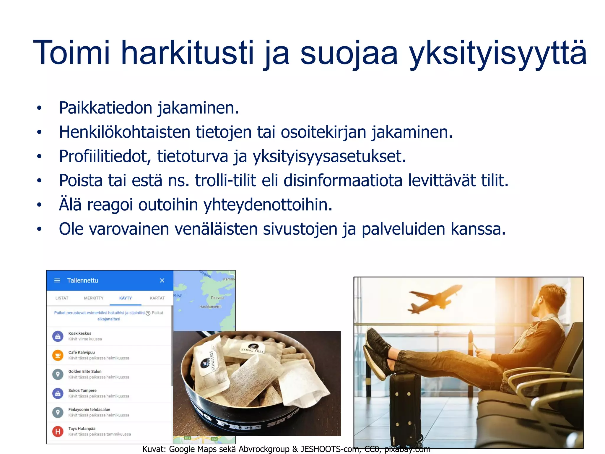 Toimi harkitusti ja suojaa yksityisyyttä
• Paikkatiedon jakaminen.
• Henkilökohtaisten tietojen tai osoitekirjan jakaminen.
• Profiilitiedot, tietoturva ja yksityisyysasetukset.
• Poista tai estä ns. trolli-tilit eli disinformaatiota levittävät tilit.
• Älä reagoi outoihin yhteydenottoihin.
• Ole varovainen venäläisten sivustojen ja palveluiden kanssa.
Kuvat: Google Maps sekä Abvrockgroup & JESHOOTS-com, CC0, pixabay.com
 