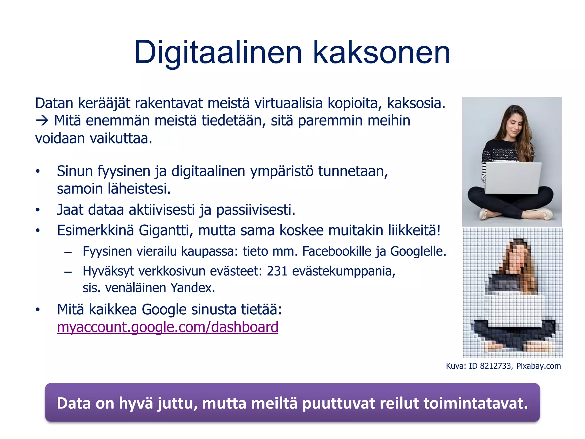 Digitaalinen kaksonen
Datan kerääjät rakentavat meistä virtuaalisia kopioita, kaksosia.
→ Mitä enemmän meistä tiedetään, sitä paremmin meihin
voidaan vaikuttaa.
• Sinun fyysinen ja digitaalinen ympäristö tunnetaan,
samoin läheistesi.
• Jaat dataa aktiivisesti ja passiivisesti.
• Esimerkkinä Gigantti, mutta sama koskee muitakin liikkeitä!
– Fyysinen vierailu kaupassa: tieto mm. Facebookille ja Googlelle.
– Hyväksyt verkkosivun evästeet: 231 evästekumppania,
sis. venäläinen Yandex.
• Mitä kaikkea Google sinusta tietää:
myaccount.google.com/dashboard
Data on hyvä juttu, mutta meiltä puuttuvat reilut toimintatavat.
Kuva: ID 8212733, Pixabay.com
 