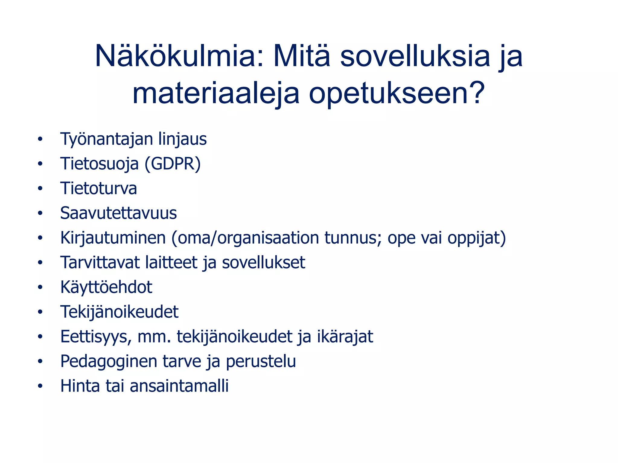 Näkökulmia: Mitä sovelluksia ja
materiaaleja opetukseen?
• Työnantajan linjaus
• Tietosuoja (GDPR)
• Tietoturva
• Saavutettavuus
• Kirjautuminen (oma/organisaation tunnus; ope vai oppijat)
• Tarvittavat laitteet ja sovellukset
• Käyttöehdot
• Tekijänoikeudet
• Eettisyys, mm. tekijänoikeudet ja ikärajat
• Pedagoginen tarve ja perustelu
• Hinta tai ansaintamalli
 