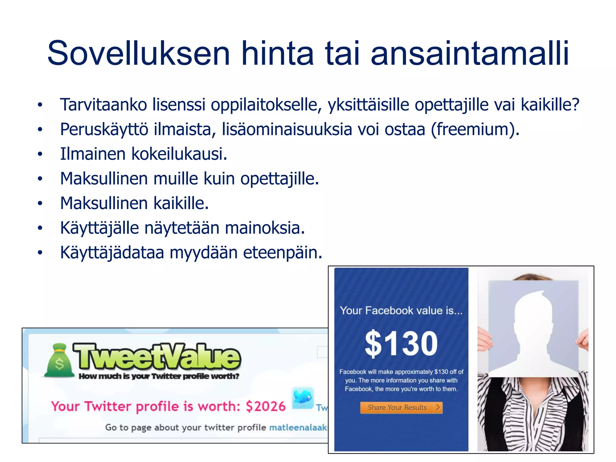 Sovelluksen hinta tai ansaintamalli
• Tarvitaanko lisenssi oppilaitokselle, yksittäisille opettajille vai kaikille?
• Peruskäyttö ilmaista, lisäominaisuuksia voi ostaa (freemium).
• Ilmainen kokeilukausi.
• Maksullinen muille kuin opettajille.
• Maksullinen kaikille.
• Käyttäjälle näytetään mainoksia.
• Käyttäjädataa myydään eteenpäin.
 