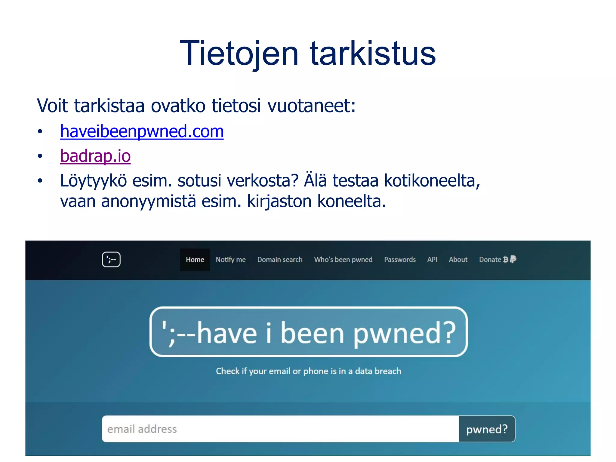 Tietojen tarkistus
Voit tarkistaa ovatko tietosi vuotaneet:
• haveibeenpwned.com
• badrap.io
• Löytyykö esim. sotusi verkosta? Älä testaa kotikoneelta,
vaan anonyymistä esim. kirjaston koneelta.
 