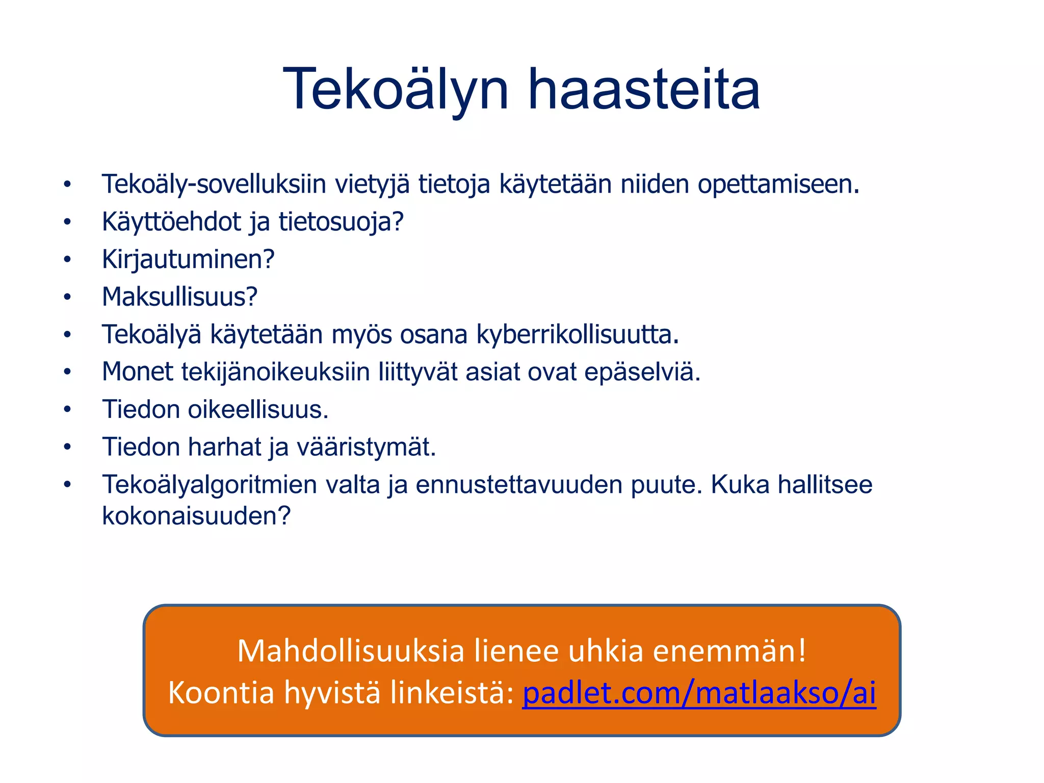 Tekoälyn haasteita
• Tekoäly-sovelluksiin vietyjä tietoja käytetään niiden opettamiseen.
• Käyttöehdot ja tietosuoja?
• Kirjautuminen?
• Maksullisuus?
• Tekoälyä käytetään myös osana kyberrikollisuutta.
• Monet tekijänoikeuksiin liittyvät asiat ovat epäselviä.
• Tiedon oikeellisuus.
• Tiedon harhat ja vääristymät.
• Tekoälyalgoritmien valta ja ennustettavuuden puute. Kuka hallitsee
kokonaisuuden?
Mahdollisuuksia lienee uhkia enemmän!
Koontia hyvistä linkeistä: padlet.com/matlaakso/ai
 