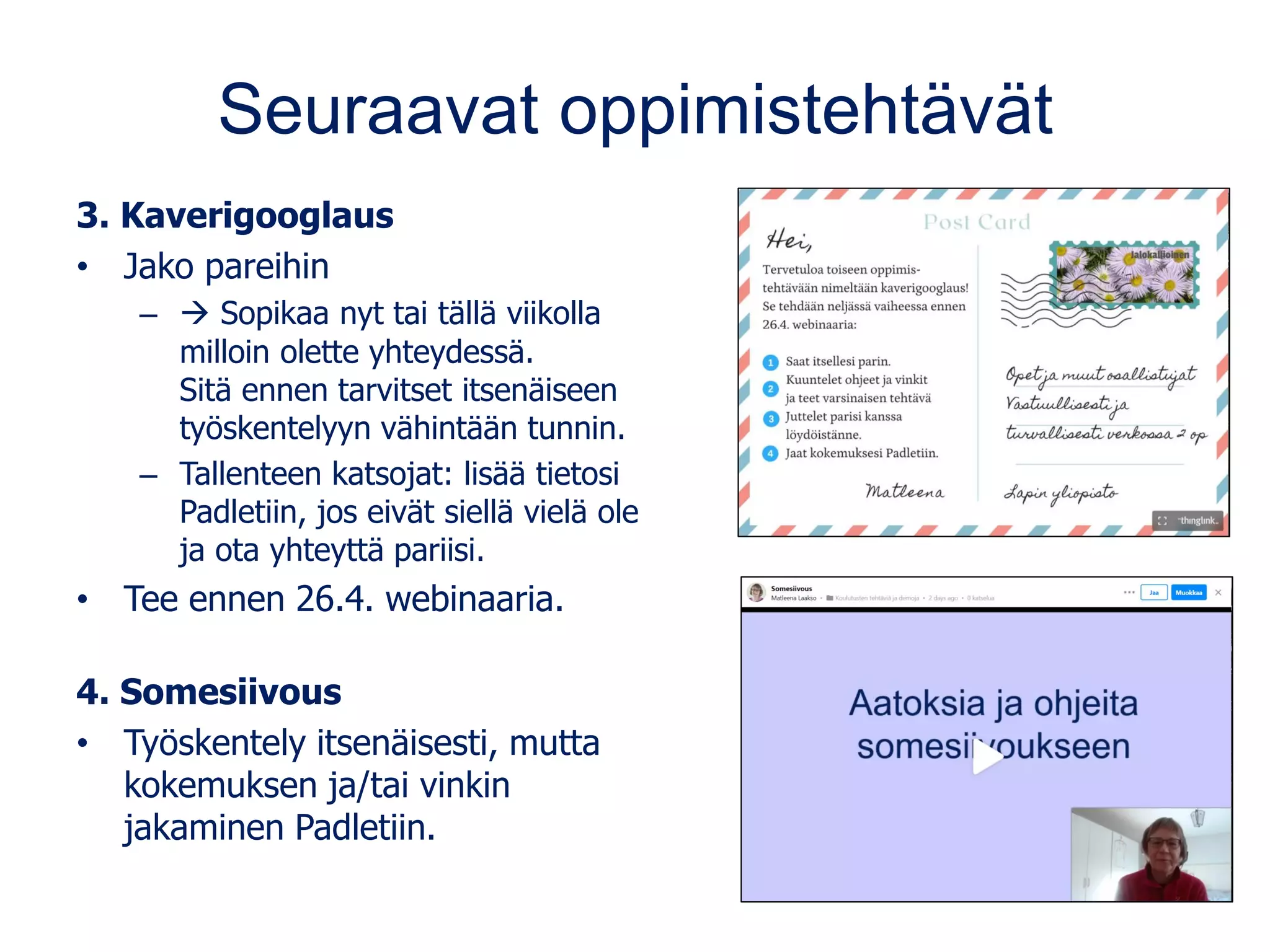 Seuraavat oppimistehtävät
3. Kaverigooglaus
• Jako pareihin
– → Sopikaa nyt tai tällä viikolla
milloin olette yhteydessä.
Sitä ennen tarvitset itsenäiseen
työskentelyyn vähintään tunnin.
– Tallenteen katsojat: lisää tietosi
Padletiin, jos eivät siellä vielä ole
ja ota yhteyttä pariisi.
• Tee ennen 26.4. webinaaria.
4. Somesiivous
• Työskentely itsenäisesti, mutta
kokemuksen ja/tai vinkin
jakaminen Padletiin.
 