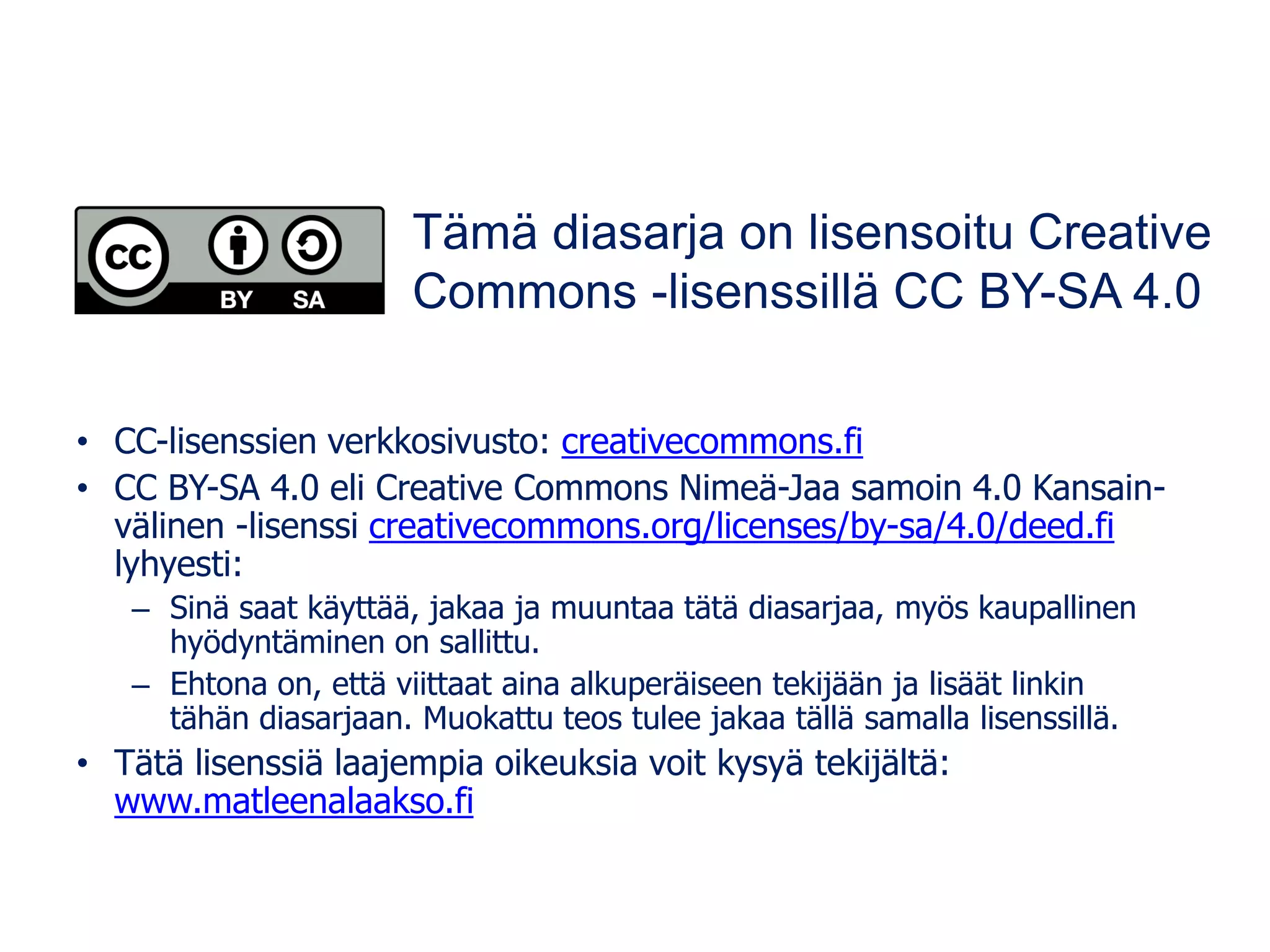 • CC-lisenssien verkkosivusto: creativecommons.fi
• CC BY-SA 4.0 eli Creative Commons Nimeä-Jaa samoin 4.0 Kansain-
välinen -lisenssi creativecommons.org/licenses/by-sa/4.0/deed.fi
lyhyesti:
– Sinä saat käyttää, jakaa ja muuntaa tätä diasarjaa, myös kaupallinen
hyödyntäminen on sallittu.
– Ehtona on, että viittaat aina alkuperäiseen tekijään ja lisäät linkin
tähän diasarjaan. Muokattu teos tulee jakaa tällä samalla lisenssillä.
• Tätä lisenssiä laajempia oikeuksia voit kysyä tekijältä:
www.matleenalaakso.fi
Tämä diasarja on lisensoitu Creative
Commons -lisenssillä CC BY-SA 4.0
 