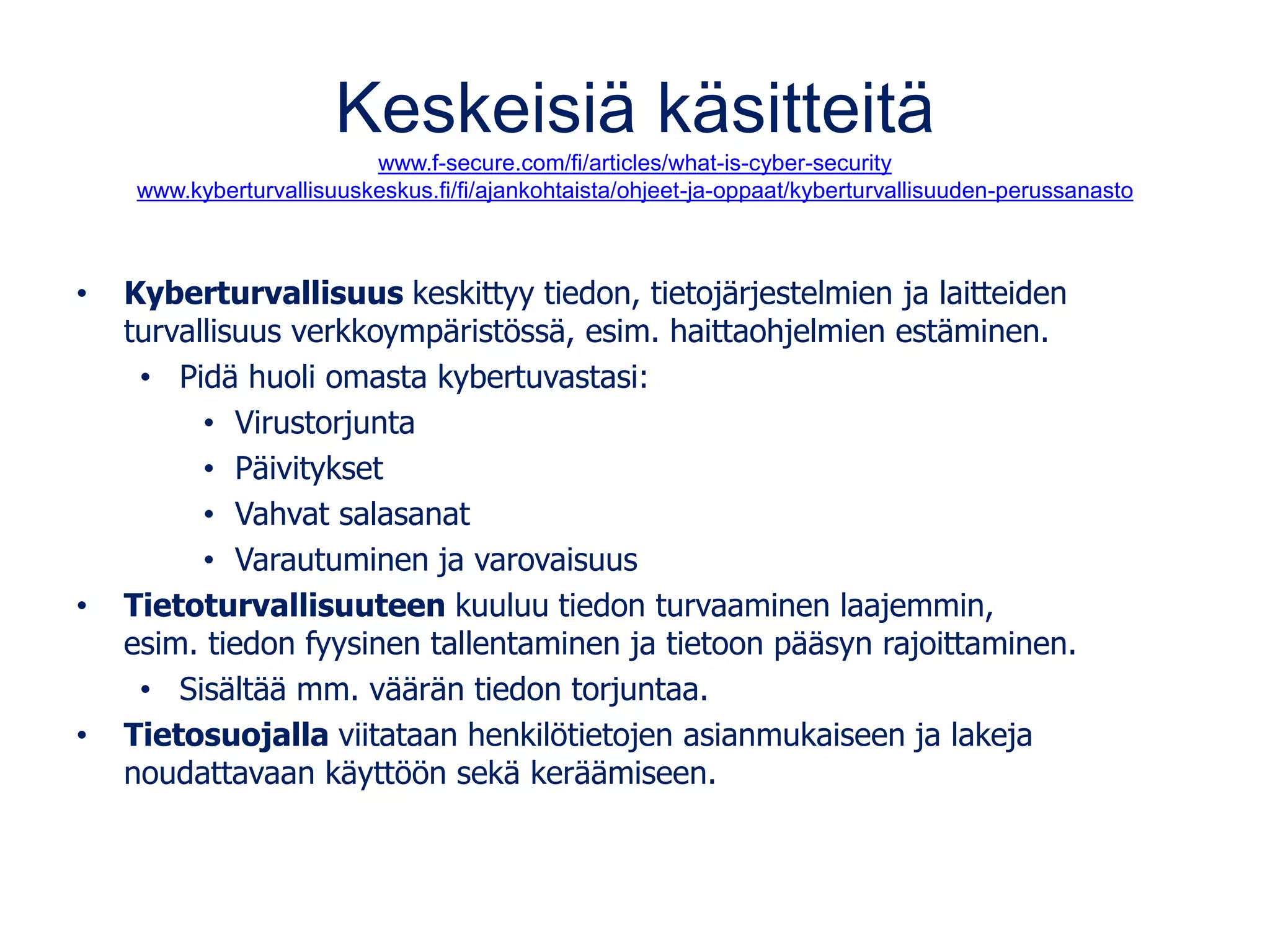 Keskeisiä käsitteitä
www.f-secure.com/fi/articles/what-is-cyber-security
www.kyberturvallisuuskeskus.fi/fi/ajankohtaista/ohjeet-ja-oppaat/kyberturvallisuuden-perussanasto
• Kyberturvallisuus keskittyy tiedon, tietojärjestelmien ja laitteiden
turvallisuus verkkoympäristössä, esim. haittaohjelmien estäminen.
• Pidä huoli omasta kybertuvastasi:
• Virustorjunta
• Päivitykset
• Vahvat salasanat
• Varautuminen ja varovaisuus
• Tietoturvallisuuteen kuuluu tiedon turvaaminen laajemmin,
esim. tiedon fyysinen tallentaminen ja tietoon pääsyn rajoittaminen.
• Sisältää mm. väärän tiedon torjuntaa.
• Tietosuojalla viitataan henkilötietojen asianmukaiseen ja lakeja
noudattavaan käyttöön sekä keräämiseen.
 