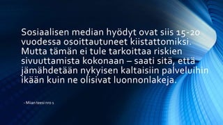 Sosiaalisen median hyödyt ovat siis 15-20
vuodessa osoittautuneet kiistattomiksi.
Mutta tämän ei tule tarkoittaa riskien
sivuuttamista kokonaan – saati sitä, että
jämähdetään nykyisen kaltaisiin palveluihin
ikään kuin ne olisivat luonnonlakeja.
- Miian teesi nro 1
 