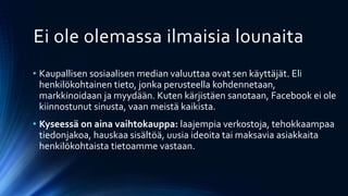 Ei ole olemassa ilmaisia lounaita
• Kaupallisen sosiaalisen median valuuttaa ovat sen käyttäjät. Eli
henkilökohtainen tieto, jonka perusteella kohdennetaan,
markkinoidaan ja myydään. Kuten kärjistäen sanotaan, Facebook ei ole
kiinnostunut sinusta, vaan meistä kaikista.
• Kyseessä on aina vaihtokauppa: laajempia verkostoja, tehokkaampaa
tiedonjakoa, hauskaa sisältöä, uusia ideoita tai maksavia asiakkaita
henkilökohtaista tietoamme vastaan.
 