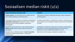 Sosiaalisen median riskit (2/2)
Organisaatioille ja yhteiskunnalle Yksilölle
Tietoturvariskit, itse tietoaineisto ja sen sisältö, tekniset
riskit, tietojen kalastelu ja verkkohuijaukset
Yksityisyyden menetys, identiteettivarkaudet, tietojen kalastelu ja
verkkohuijaukset
Tietosuojaan liittyvä mismatch, kansalaisten ja asiakkaiden
epärealistiset odotukset kohtaamisen tavoista: ”miksei
pankkiasiat hoidu mesessä ja lääkärin vastaanotto
WhatsAppilla”
Turvattomuuden kokemus, ”kylänä koko maailma”, eristäytyminen ja
yksinäisyyden tunne, sosiaalisten taitojen vinoutuminen ruutuelämän
suuntaan
Digitaaliset mustat aukot (Cerf, 2015), tiedon luotettava
säilytys pitkälle tulevaisuuteen puuttuu, arkistoinnin
katvealueet
Arvokkaiden muistojemme katoaminen samalla kun palvelu lakkaa
olemasta tai muuttuu saavuttamattomaksi, myös olennaisen
hukkuminen kuva- ja sisältötulvaan (Baraniuk, 2021)
Datatalouden ja -yhtiöiden taipumus luoda monopoleja
(Hindman, 2018) ja keskittää valtaa – demokratian
vaarantuminen
Näennäinen valinnanvapaus, digitaalinen syrjäytyminen
 