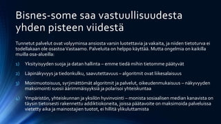 Bisnes-some saa vastuullisuudesta
yhden pisteen viidestä
Tunnetut palvelut ovat volyyminsa ansiosta varsin luotettavia ja vakaita, ja niiden tietoturva ei
todellakaan ole osastoaVastaamo. Palveluita on helppo käyttää. Mutta ongelmia on kaikilla
muilla osa-alueilla:
1) Yksityisyyden suoja ja datan hallinta – emme tiedä mihin tietomme päätyvät
2) Läpinäkyvyys ja tiedonkulku, saavutettavuus – algoritmit ovat liikesalaisuus
3) Monimuotoisuus, syrjimättömät algoritmit ja palvelut, oikeudenmukaisuus – näkyvyyden
maksimointi suosii äärimmäisyyksiä ja polarisoi yhteiskuntaa
4) Ympäristön, yhteiskunnan ja yksilön hyvinvointi – monista sosiaalisen median kanavista on
täysin tietoisesti rakennettu addiktiokoneita, joissa päätavoite on maksimoida palveluissa
vietetty aika ja mainostajien tuotot, ei hillitä ylikuluttamista
 
