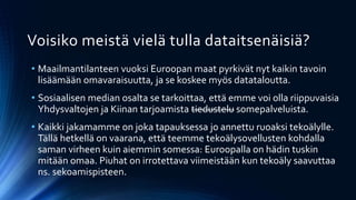 Voisiko meistä vielä tulla dataitsenäisiä?
• Maailmantilanteen vuoksi Euroopan maat pyrkivät nyt kaikin tavoin
lisäämään omavaraisuutta, ja se koskee myös datataloutta.
• Sosiaalisen median osalta se tarkoittaa, että emme voi olla riippuvaisia
Yhdysvaltojen ja Kiinan tarjoamista tiedustelu somepalveluista.
• Kaikki jakamamme on joka tapauksessa jo annettu ruoaksi tekoälylle.
Tällä hetkellä on vaarana, että teemme tekoälysovellusten kohdalla
saman virheen kuin aiemmin somessa: Euroopalla on hädin tuskin
mitään omaa. Piuhat on irrotettava viimeistään kun tekoäly saavuttaa
ns. sekoamispisteen.
 