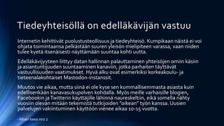 Tiedeyhteisöllä on edelläkävijän vastuu
Internetin kehittivät puolustusteollisuus ja tiedeyhteisö. Kumpikaan näistä ei voi
ohjata toimintaansa pelkästään suuren yleisön mielipiteen varassa, vaan niiden
tulee kyetä itsenäisesti näyttämään suuntaa kohti uutta.
Edelläkävijyyteen liittyy datan hallinnan palauttaminen yhteisöjen omiin käsiin
ja asiantuntijuuden suuntaaminen kanaviin, jotka parhaiten täyttävät
vastuullisuuden vaatimukset. Hyvä alku ovat esimerkiksi korkeakoulu- ja
tieteenalakohtaiset Mastodon-instanssit.
Muutos vie aikaa, mutta siinä ei ole kyse sen kummallisemmasta asiasta kuin
edellisenkään kanavasukupolven kohdalla. Myös meille varhaisille blogien,
Facebookin jaTwitterin käyttäjille lähinnä naureskeltiin, eikä somella nähty
vuosiin olevan mitään tekemistä tutkijoiden ”oikean” työn kanssa. Uusien
palvelujen vakiintuminen käyttöön vienee aikaa 10-15 vuotta.
- Miian teesi nro 2
 