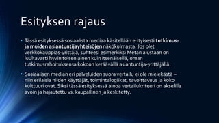 Esityksen rajaus
• Tässä esityksessä sosiaalista mediaa käsitellään erityisesti tutkimus-
ja muiden asiantuntijayhteisöjen näkökulmasta. Jos olet
verkkokauppias-yrittäjä, suhteesi esimerkiksi Metan alustaan on
luultavasti hyvin toisenlainen kuin itsenäisellä, oman
tutkimusrahoituksensa kokoon keräävällä asiantuntija-yrittäjällä.
• Sosiaalisen median eri palveluiden suora vertailu ei ole mielekästä –
niin erilaisia niiden käyttäjät, toimintalogiikat, tavoittavuus ja koko
kulttuuri ovat. Siksi tässä esityksessä ainoa vertailukriteeri on akselilla
avoin ja hajautettu vs. kaupallinen ja keskitetty.
 