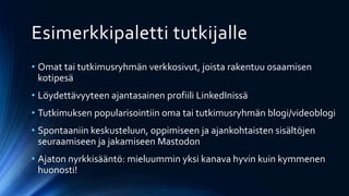 Esimerkkipaletti tutkijalle
• Omat tai tutkimusryhmän verkkosivut, joista rakentuu osaamisen
kotipesä
• Löydettävyyteen ajantasainen profiili LinkedInissä
• Tutkimuksen popularisointiin oma tai tutkimusryhmän blogi/videoblogi
• Spontaaniin keskusteluun, oppimiseen ja ajankohtaisten sisältöjen
seuraamiseen ja jakamiseen Mastodon
• Ajaton nyrkkisääntö: mieluummin yksi kanava hyvin kuin kymmenen
huonosti!
 