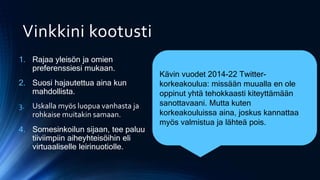 Vinkkini kootusti
1. Rajaa yleisön ja omien
preferenssiesi mukaan.
2. Suosi hajautettua aina kun
mahdollista.
3. Uskalla myös luopua vanhasta ja
rohkaise muitakin samaan.
4. Somesinkoilun sijaan, tee paluu
tiiviimpiin aiheyhteisöihin eli
virtuaaliselle leirinuotiolle.
Kävin vuodet 2014-22 Twitter-
korkeakoulua: missään muualla en ole
oppinut yhtä tehokkaasti kiteyttämään
sanottavaani. Mutta kuten
korkeakouluissa aina, joskus kannattaa
myös valmistua ja lähteä pois.
 