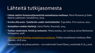 Lähteitä tutkijasomesta
• Faktat nettiin! Asiantuntijaviestintä sosiaalisessa mediassa. Petro Poutanen ja Salla-
Maaria Laaksonen. Gaudeamus, 2019.
• Kuinka olla avoin.Työelämän uudet viestintätaidot.Tuija Aalto. Finn Lectura, 2012.
• Sosiaalisen median käsikirja. Harto Pönkä. Docendo, 2014.
• Twitter viestintänä. Ilmiöt ja verkostot. Pekka Isotalus, Jari Jussila ja Janne Matikainen.
Vastapaino, 2018.
• http://sometek.fi/tutkija-sosiaalisessa-mediassa/, Tutkija sosiaalisessa mediassa, Ilkka
Olander, 26.8.2014
• ResearchGate vai julkaisuarkisto – vai molemmat? IreneYlönen, avointiede.fi, 8.4.2016
 