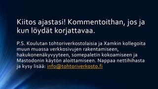 Kiitos ajastasi! Kommentoithan, jos ja
kun löydät korjattavaa.
P.S. Koulutan tohtoriverkostolaisia ja Xamkin kollegoita
muun muassa verkkosivujen rakentamiseen,
hakukonenäkyvyyteen, somepaletin kokoamiseen ja
Mastodonin käytön aloittamiseen. Nappaa nettihihasta
ja kysy lisää: info@tohtoriverkosto.fi
 