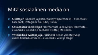 1) Sisältöjen luomista ja jakamista käyttäjävetoisesti – esimerkiksi
Facebook, Instagram,YouTube,TikTok
2) Sosiaalisten verkostojen rakentamista ja näkyväksi tekemistä –
esimerkiksi LinkedIn, Facebook,Twitter, Mastodon
3) Yhteisöllisiä työtapoja ja –välineitä tiedon yhdistelyyn ja
uuden tiedon luomiseen – esimerkiksi wikit ja blogit
Mitä sosiaalinen media on
 