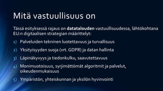 Tässä esityksessä rajaus on datatalouden vastuullisuudessa, lähtökohtana
EU:n digitaalisen strategian määrittelyt:
1) Palveluiden tekninen luotettavuus ja turvallisuus
2) Yksityisyyden suoja (vrt. GDPR) ja datan hallinta
3) Läpinäkyvyys ja tiedonkulku, saavutettavuus
4) Monimuotoisuus, syrjimättömät algoritmit ja palvelut,
oikeudenmukaisuus
5) Ympäristön, yhteiskunnan ja yksilön hyvinvointi
Mitä vastuullisuus on
 