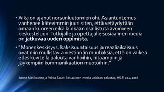 • Aika on ajanut norsunluutornien ohi. Asiantuntemus
vanhenee kätevimmin juuri siten, että vetäydytään
omaan kuoreen eikä lainkaan osallistuta avoimeen
keskusteluun.Tutkijalle ja opettajalle sosiaalinen media
on jatkuvaa uuden oppimista.
• ”Monenkeskisyys, kaksisuuntaisuus ja reaaliaikaisuus
ovat niin mullistavia viestinnän muutoksia, että on vaikea
edes kuvitella paluuta vanhoihin, hitaampiin ja
jäykempiin kommunikaation muotoihin.”
Janne Matikainen ja Pekka Sauri: Sosiaalinen media voidaan pelastaa, HS.fi 22.4.2018
 