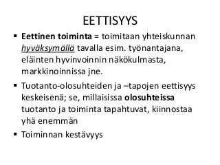 EETTISYYS
 Eettinen toiminta = toimitaan yhteiskunnan
hyväksymällä tavalla esim. työnantajana,
eläinten hyvinvoinnin näkökulmasta,
markkinoinnissa jne.
 Tuotanto-olosuhteiden ja –tapojen eettisyys
keskeisenä; se, millaisissa olosuhteissa
tuotanto ja toiminta tapahtuvat, kiinnostaa
yhä enemmän
 Toiminnan kestävyys
 
