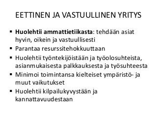EETTINEN JA VASTUULLINEN YRITYS
 Huolehtii ammattietiikasta: tehdään asiat
hyvin, oikein ja vastuullisesti
 Parantaa resurssitehokkuuttaan
 Huolehtii työntekijöistään ja työolosuhteista,
asianmukaisesta palkkauksesta ja työsuhteesta
 Minimoi toimintansa kielteiset ympäristö- ja
muut vaikutukset
 Huolehtii kilpailukyvystään ja
kannattavuudestaan
 