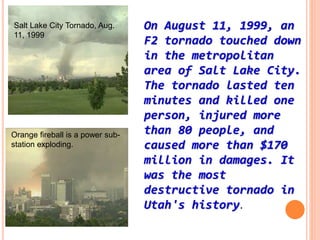 On August 11, 1999, an
F2 tornado touched down
in the metropolitan
area of Salt Lake City.
The tornado lasted ten
minutes and killed one
person, injured more
than 80 people, and
caused more than $170
million in damages. It
was the most
destructive tornado in
Utah's history.
Salt Lake City Tornado, Aug.
11, 1999
Orange fireball is a power sub-
station exploding.
 