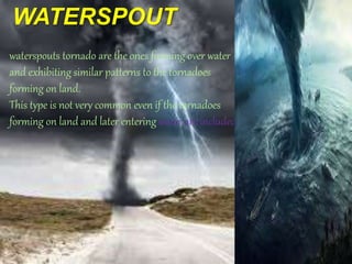 WATERSPOUT
waterspouts tornado are the ones forming over water
and exhibiting similar patterns to the tornadoes
forming on land.
This type is not very common even if the tornadoes
forming on land and later entering water are included.
 