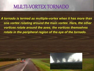 MULTI-VORTEX TORNADO
A tornado is termed as multiple-vortex when it has more than
one vortex rotating around the main vortex. Here, the other
vortices rotate around the axes; the vortices themselves
rotate in the peripheral region of the eye of the tornado.
 