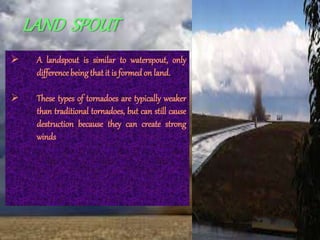 LAND SPOUT
 A landspout is similar to waterspout, only
differencebeingthat it is formed on land.
 These types of tornadoes are typically weaker
than traditional tornadoes, but can still cause
destruction because they can create strong
winds
 