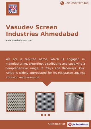 +91-8586925469

Vasudev Screen
Industries Ahmedabad
www.vasudevscreen.com

We

are

a reputed name, which is engaged in

manufacturing, exporting, distributing and supplying a
comprehensive range of Trays and Raceways. Our
range is widely appreciated for its resistance against
abrasion and corrosion.

A Member of

 
