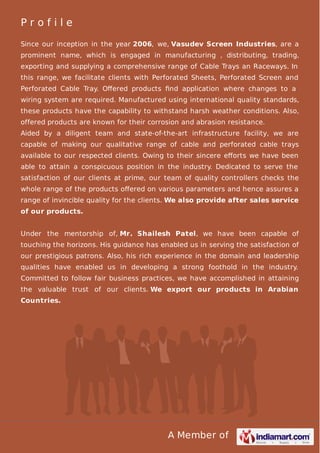 Profile
Since our inception in the year 2006, we, Vasudev Screen Industries, are a
prominent name, which is engaged in manufacturing , distributing, trading,
exporting and supplying a comprehensive range of Cable Trays an Raceways. In
this range, we facilitate clients with Perforated Sheets, Perforated Screen and
Perforated Cable Tray. Oﬀered products ﬁnd application where changes to a
wiring system are required. Manufactured using international quality standards,
these products have the capability to withstand harsh weather conditions. Also,
offered products are known for their corrosion and abrasion resistance.
Aided by a diligent team and state-of-the-art infrastructure facility, we are
capable of making our qualitative range of cable and perforated cable trays
available to our respected clients. Owing to their sincere eﬀorts we have been
able to attain a conspicuous position in the industry. Dedicated to serve the
satisfaction of our clients at prime, our team of quality controllers checks the
whole range of the products oﬀered on various parameters and hence assures a
range of invincible quality for the clients. We also provide after sales service
of our products.
Under the mentorship of, Mr. Shailesh Patel, we have been capable of
touching the horizons. His guidance has enabled us in serving the satisfaction of
our prestigious patrons. Also, his rich experience in the domain and leadership
qualities have enabled us in developing a strong foothold in the industry.
Committed to follow fair business practices, we have accomplished in attaining
the valuable trust of our clients. We export our products in Arabian
Countries.

A Member of

 