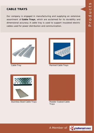 Our company is engaged in manufacturing and supplying an extensive
assortment of Cable Trays , which are acclaimed for its durability and
dimensional accuracy. A cable tray is used to support insulated electric
cables used for power distribution and communication.

Cable Tray

Painted Cable Trays

Stainless Steel Cable Trays

Powder Coated Cable
Trays

A Member of

Products

CABLE TRAYS

 