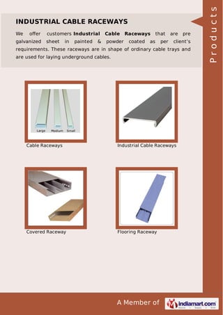 We

oﬀer

galvanized

customers Industrial

Cable

sheet

powder

in

painted

&

Raceways
coated

that

as

per

are

pre

client’s

requirements. These raceways are in shape of ordinary cable trays and
are used for laying underground cables.

Cable Raceways

Industrial Cable Raceways

Covered Raceway

Flooring Raceway

A Member of

Products

INDUSTRIAL CABLE RACEWAYS

 