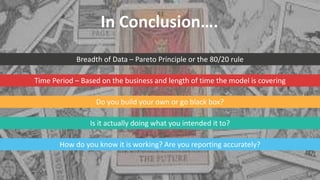 Breadth of Data – Pareto Principle or the 80/20 rule
Time Period – Based on the business and length of time the model is covering
Do you build your own or go black box?
Is it actually doing what you intended it to?
How do you know it is working? Are you reporting accurately?
In Conclusion….
 