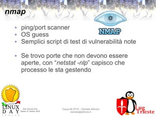 Polo Giovani Toti
Sabato 27 ottobre 2018
CopyLeft 2018 – Daniele Albrizio
daniele@albrizio.it
nmap
● ping/port scanner
● OS guess
● Semplici script di test di vulnerabilità note
● Se trovo porte che non devono essere
aperte, con “netstat -nlp” capisco che
processo le sta gestendo
 