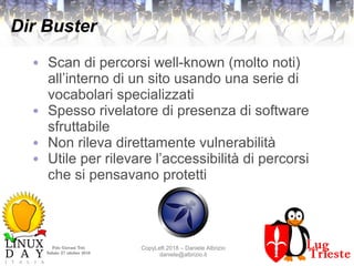 Polo Giovani Toti
Sabato 27 ottobre 2018
CopyLeft 2018 – Daniele Albrizio
daniele@albrizio.it
Dir Buster
● Scan di percorsi well-known (molto noti)
all’interno di un sito usando una serie di
vocabolari specializzati
● Spesso rivelatore di presenza di software
sfruttabile
● Non rileva direttamente vulnerabilità
● Utile per rilevare l’accessibilità di percorsi
che si pensavano protetti
 