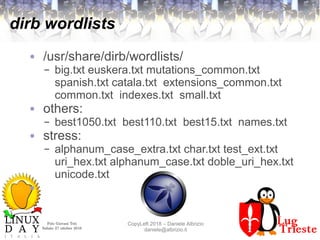 Polo Giovani Toti
Sabato 27 ottobre 2018
CopyLeft 2018 – Daniele Albrizio
daniele@albrizio.it
dirb wordlists
● /usr/share/dirb/wordlists/
– big.txt euskera.txt mutations_common.txt
spanish.txt catala.txt extensions_common.txt
common.txt indexes.txt small.txt
● others:
– best1050.txt best110.txt best15.txt names.txt
● stress:
– alphanum_case_extra.txt char.txt test_ext.txt
uri_hex.txt alphanum_case.txt doble_uri_hex.txt
unicode.txt
●
 