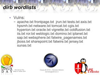 Polo Giovani Toti
Sabato 27 ottobre 2018
CopyLeft 2018 – Daniele Albrizio
daniele@albrizio.it
dirb wordlists
● Vulns:
– apache.txt frontpage.txt jrun.txt tests.txt axis.txt
hpsmh.txt netware.txt tomcat.txt cgis.txt
hyperion.txt oracle.txt vignette.txt coldfusion.txt
iis.txt ror.txt weblogic.txt domino.txt iplanet.txt
sap.txt websphere.txt fatwire_pagenames.txt
jboss.txt sharepoint.txt fatwire.txt jersey.txt
sunas.txt
 