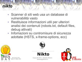 Polo Giovani Toti
Sabato 27 ottobre 2018
CopyLeft 2018 – Daniele Albrizio
daniele@albrizio.it
nikto
● Scanner di siti web usa un database di
vulnerabilità vasto
● Restituisce informazioni utili per ulteriori
analisi dei contenuti (robots.txt, default files,
debug attivati)
● Infomazioni su contromisure di sicurezza
adottate (HSTS, x-frame-options, ecc)
 