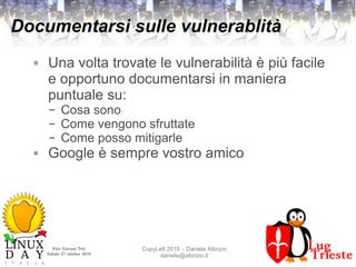 Polo Giovani Toti
Sabato 27 ottobre 2018
CopyLeft 2018 – Daniele Albrizio
daniele@albrizio.it
Documentarsi sulle vulnerablità
● Una volta trovate le vulnerabilità è più facile
e opportuno documentarsi in maniera
puntuale su:
– Cosa sono
– Come vengono sfruttate
– Come posso mitigarle
● Google è sempre vostro amico
 