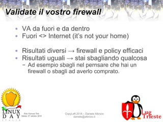 Polo Giovani Toti
Sabato 27 ottobre 2018
CopyLeft 2018 – Daniele Albrizio
daniele@albrizio.it
Validate il vostro firewall
● VA da fuori e da dentro
● Fuori <> Internet (it’s not your home)
● Risultati diversi → firewall e policy efficaci
● Risultati uguali → stai sbagliando qualcosa
– Ad esempio sbagli nel pernsare che hai un
firewall o sbagli ad averlo comprato.
 