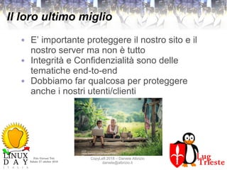 Polo Giovani Toti
Sabato 27 ottobre 2018
CopyLeft 2018 – Daniele Albrizio
daniele@albrizio.it
Il loro ultimo miglio
● E’ importante proteggere il nostro sito e il
nostro server ma non è tutto
● Integrità e Confidenzialità sono delle
tematiche end-to-end
● Dobbiamo far qualcosa per proteggere
anche i nostri utenti/clienti
CC0
https://pxhere.com/en/photo/10261
73
 