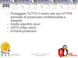 Polo Giovani Toti
Sabato 27 ottobre 2018
CopyLeft 2018 – Daniele Albrizio
daniele@albrizio.it
SSL
● Proteggere TUTTO il nostro sito con HTTPS
permette di preservare confidenzialità e
integrità
● Scelta algoritmi sicuri
● HSTS (https strict)
● X-frame-protection
 