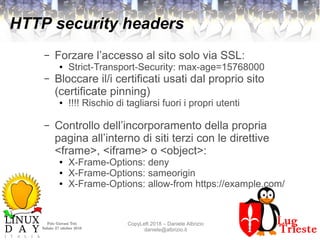 Polo Giovani Toti
Sabato 27 ottobre 2018
CopyLeft 2018 – Daniele Albrizio
daniele@albrizio.it
HTTP security headers
– Forzare l’accesso al sito solo via SSL:
● Strict-Transport-Security: max-age=15768000
– Bloccare il/i certificati usati dal proprio sito
(certificate pinning)
● !!!! Rischio di tagliarsi fuori i propri utenti
– Controllo dell’incorporamento della propria
pagina all’interno di siti terzi con le direttive
<frame>, <iframe> o <object>:
● X-Frame-Options: deny
● X-Frame-Options: sameorigin
● X-Frame-Options: allow-from https://example.com/
 