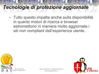Polo Giovani Toti
Sabato 27 ottobre 2018
CopyLeft 2018 – Daniele Albrizio
daniele@albrizio.it
Tecnologie di protezione aggiornate
● Tutto questo impatta anche sulla disponibilità
in quanto motori di ricerca e browser
estromettono in maniera molto aggiornata i
siti non compliant dall’esperienza utente.
 