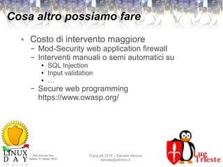 Polo Giovani Toti
Sabato 27 ottobre 2018
CopyLeft 2018 – Daniele Albrizio
daniele@albrizio.it
Cosa altro possiamo fare
● Costo di intervento maggiore
– Mod-Security web application firewall
– Interventi manuali o semi automatici su
● SQL Injection
● Input validation
● …
– Secure web programming
https://www.owasp.org/
 