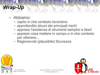 Polo Giovani Toti
Sabato 27 ottobre 2018
CopyLeft 2018 – Daniele Albrizio
daniele@albrizio.it
Wrap-Up
● Abbiamo:
– capito in che contesto lavoriamo
– approfondito alcuni dei principali rischi
– appreso l’esistenza di strumenti semplici e liberi
– appreso cosa mettere in campo e in che contesto
per ottenere...
– Ragionevole (plausibile) Sicurezza
 